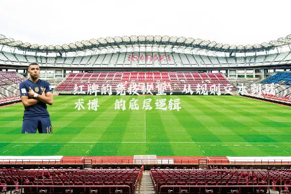 红牌的竞技权重：从规则文本到战术博弈的底层逻辑