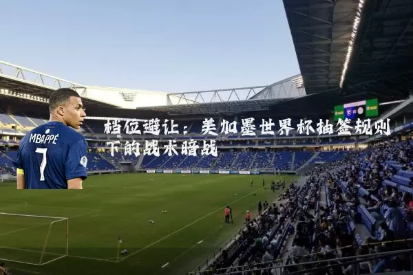 档位避让：美加墨世界杯抽签规则下的战术暗战