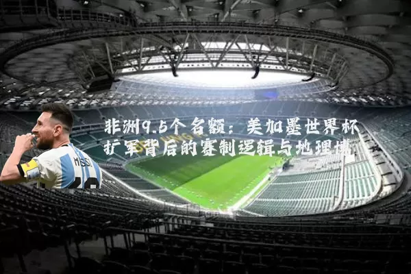 非洲9.5个名额：美加墨世界杯扩军背后的赛制逻辑与地理博弈
