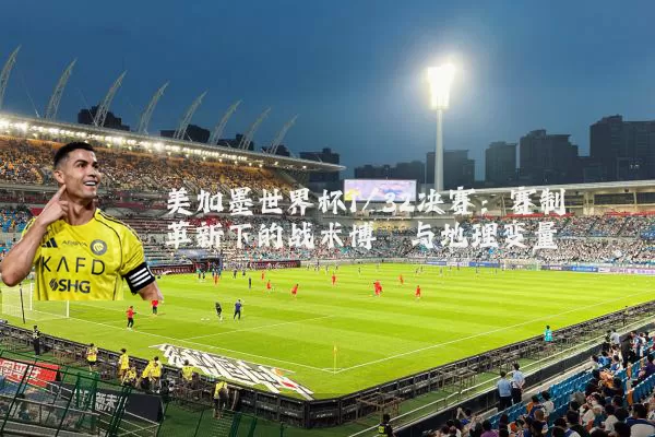 美加墨世界杯1/32决赛：赛制革新下的战术博弈与地理变量