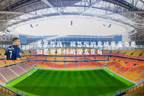 高原作战:被忽视的竞技变量与美加墨世界杯的潜在变局